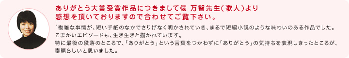 ありがとう大賞受賞作品につきまして俵 万智先生(歌人)より感想を頂いておりますので合わせてご覧下さい。：「複雑な事情が、短い手紙のなかでさりげなく明かされていき、まるで短編小説のような味わいのある作品でした。こまかいエピソードも、生き生きと描かれています。特に最後の段落のところで、「ありがとう」という言葉をつかわずに「ありがとう」の気持ちを表現しきったところが、素晴らしいと思いました。