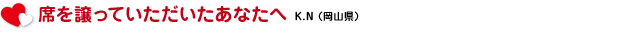 席を譲っていただいたあなたへ　K.N（岡山県）