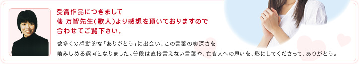受賞作品につきまして俵 万智先生(歌人)より感想を頂いておりますので合わせてご覧下さい。：数多くの感動的な「ありがとう」に出会い、この言葉の奥深さを噛みしめる選考となりました。普段は直接言えない言葉や、亡き人への思いを、形にしてくださって、ありがとう。