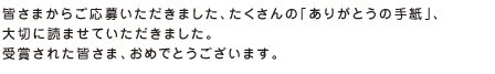 皆さまからご応募いただきました、たくさんの「ありがとうの手紙」、大切に読ませていただきました。受賞された皆さま、おめでとうございます。