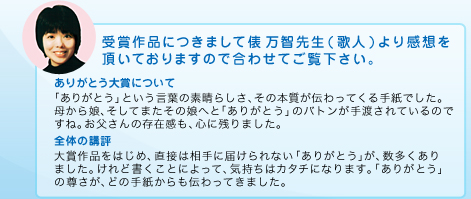 受賞作品につきまして俵 万智先生(歌人)より感想を頂いておりますので合わせてご覧下さい。：ありがとう大賞について：「ありがとう」という言葉の素晴らしさ、その本質が伝わってくる手紙でした。母から娘、そしてまたその娘へと「ありがとう」のバトンが手渡されているのですね。お父さんの存在感も、心に残りました。全体の講評：大賞作品をはじめ、直接は相手に届けられない「ありがとう」が、数多くありました。けれど書くことによって、気持ちはカタチになります。「ありがとう」の尊さが、どの手紙からも伝わってきました。