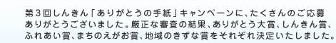 第3回しんきん「ありがとうの手紙」キャンペーンに、たくさんのご応募ありがとうございました。厳選な審査の結果、ありがとう大賞、しんきん賞、ふれあい賞、まちのえがお賞、地域のきずな賞をそれぞれ決定いたしました。