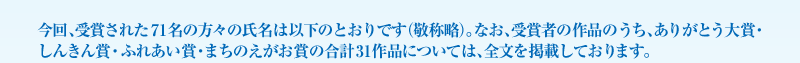 今回、受賞された71名の方々の氏名は以下のとおりです（敬称略）。なお、受賞者の作品のうち、ありがとう大賞・しんきん賞・ふれあい賞・まちのえがお賞の合計31作品については、全文を掲載しております。 
